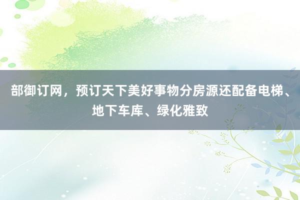 部御订网，预订天下美好事物分房源还配备电梯、地下车库、绿化雅致